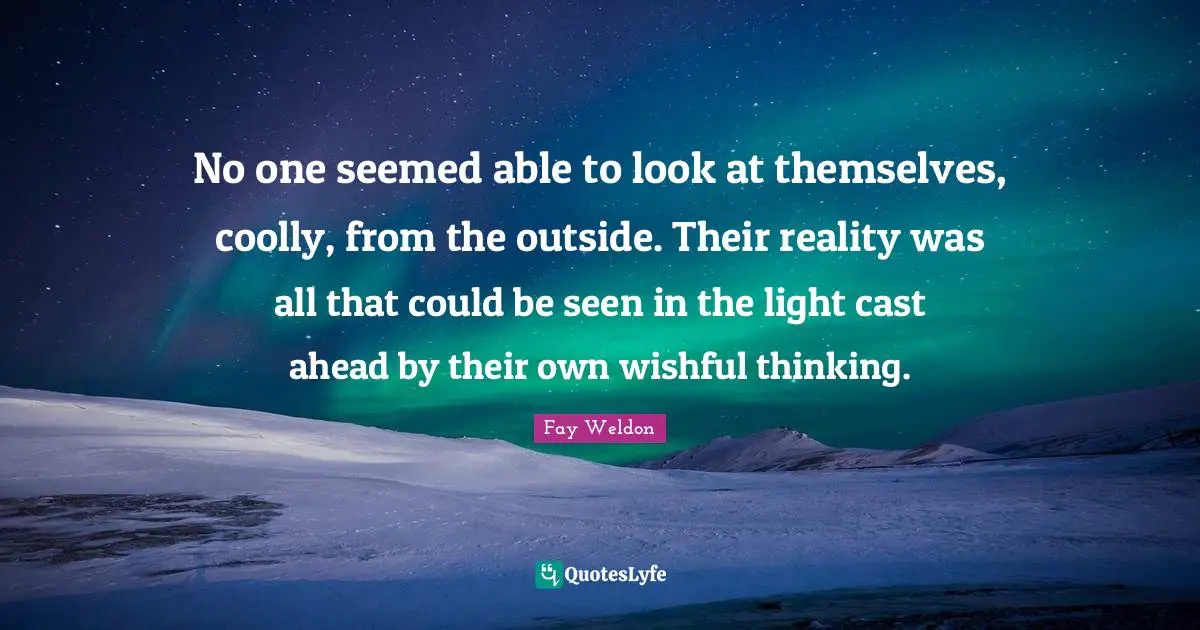 No one seemed able to look at themselves, coolly, from the outside. Their reality was all that could be seen in the light cast ahead by their own wishful thinking.
