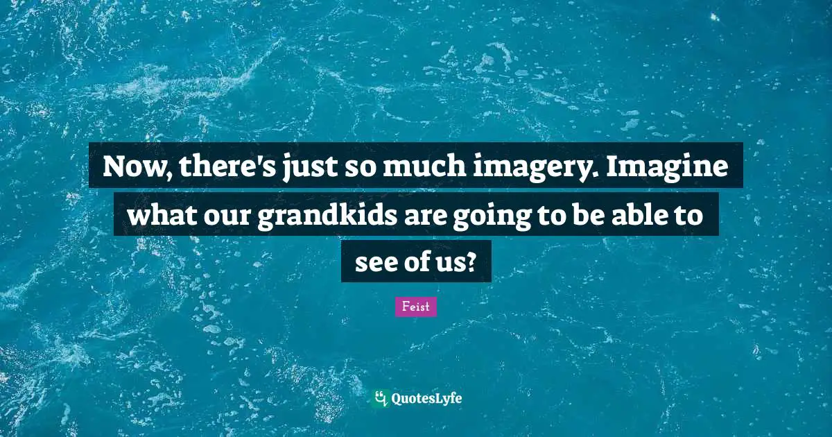 Now, there's just so much imagery. Imagine what our grandkids are going to be able to see of us?