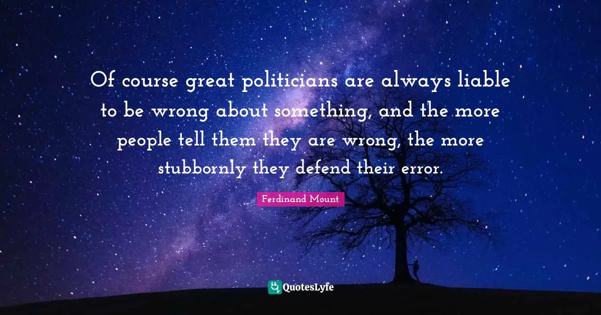 Ferdinand Mount Quotes: "Of course great politicians are always liable to be wrong about something, and the more people tell them they are wrong, the more stubbornly they defend their error."