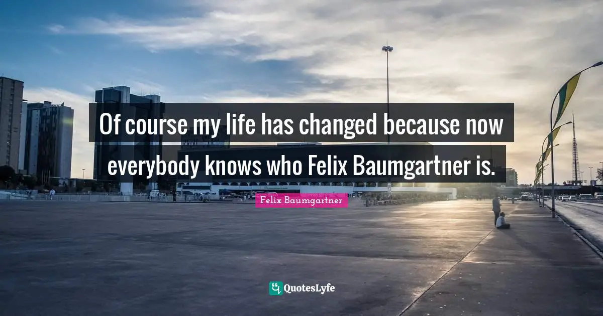 Of course my life has changed because now everybody knows who Felix Baumgartner is.
