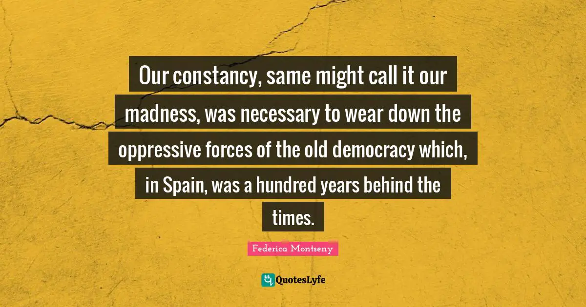 Our constancy, same might call it our madness, was necessary to wear down the oppressive forces of the old democracy which, in Spain, was a hundred years behind the times.