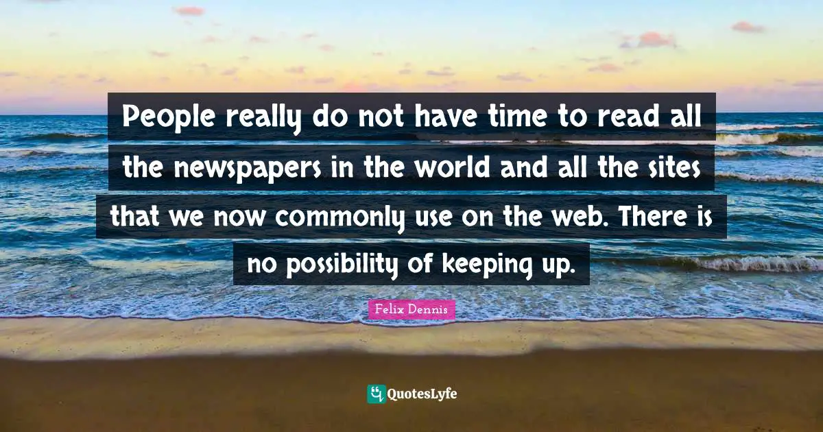 People really do not have time to read all the newspapers in the world and all the sites that we now commonly use on the web. There is no possibility of keeping up.