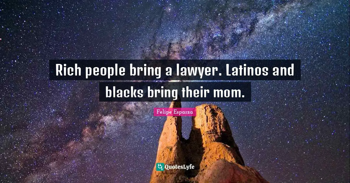 Rich people bring a lawyer. Latinos and blacks bring their mom.