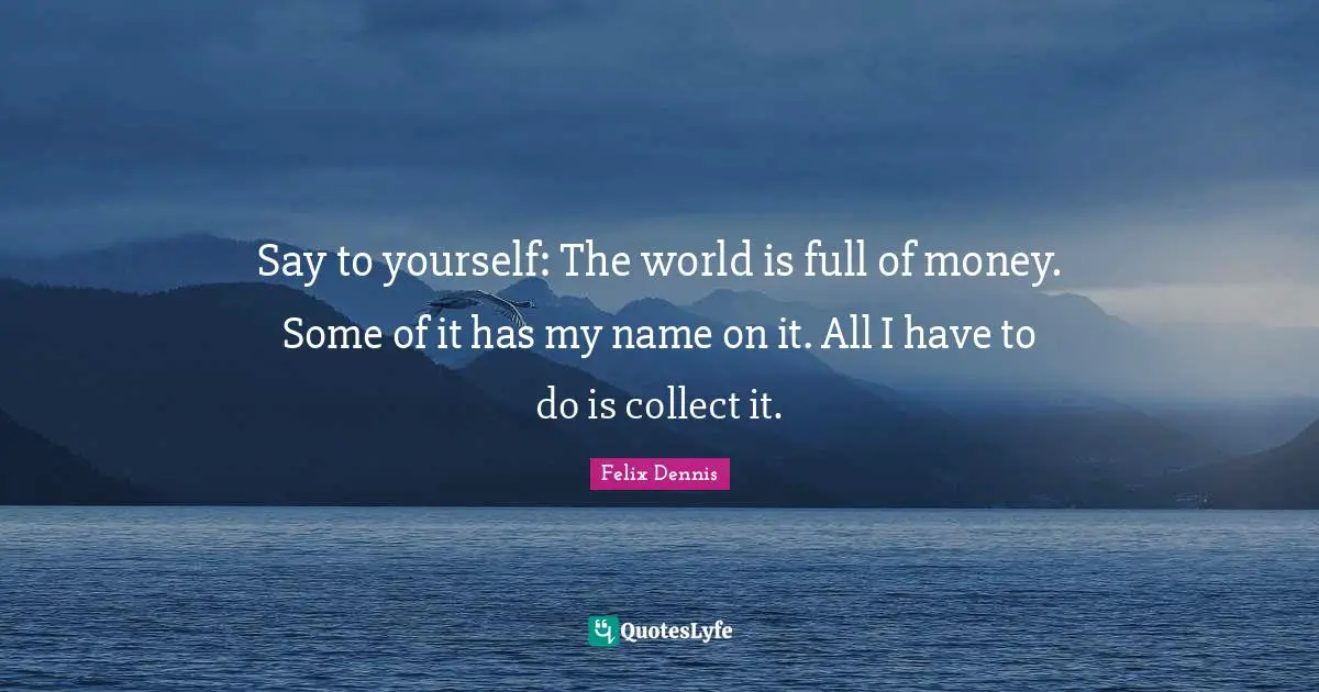 Say to yourself: The world is full of money. Some of it has my name on it. All I have to do is collect it.