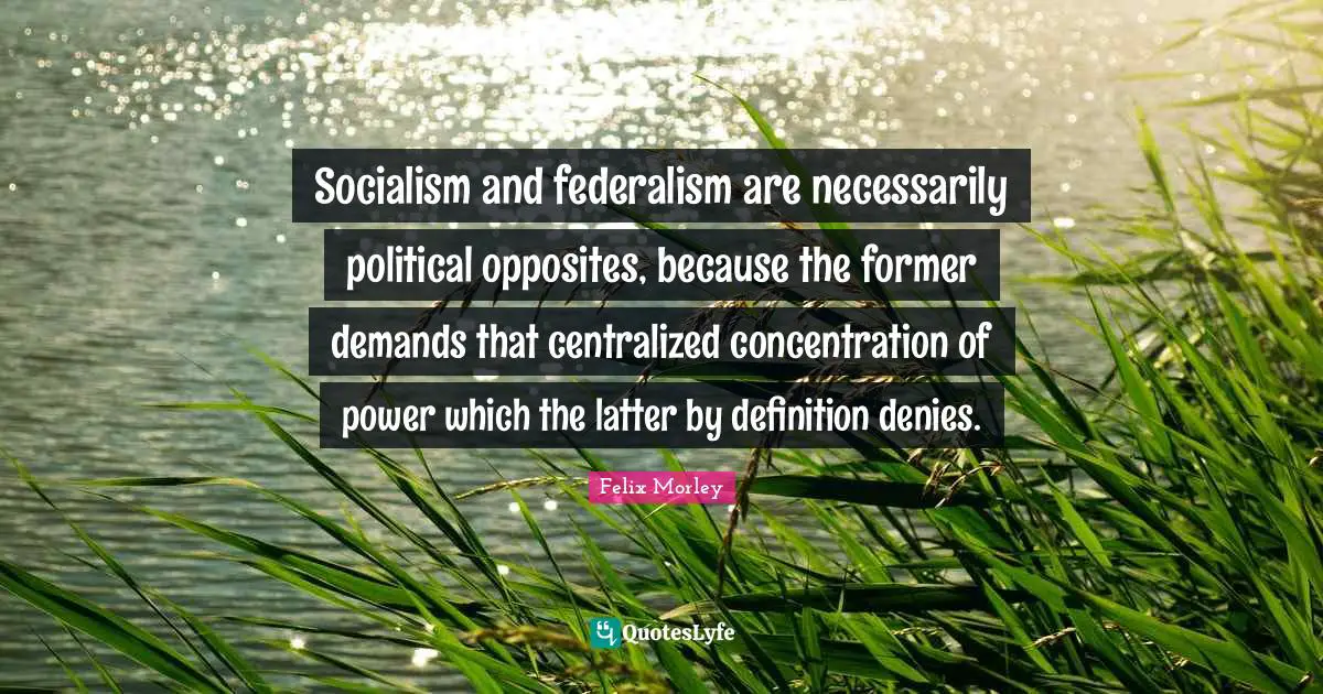 Felix Morley Quotes: "Socialism and federalism are necessarily political opposites, because the former demands that centralized concentration of power which the latter by definition denies."