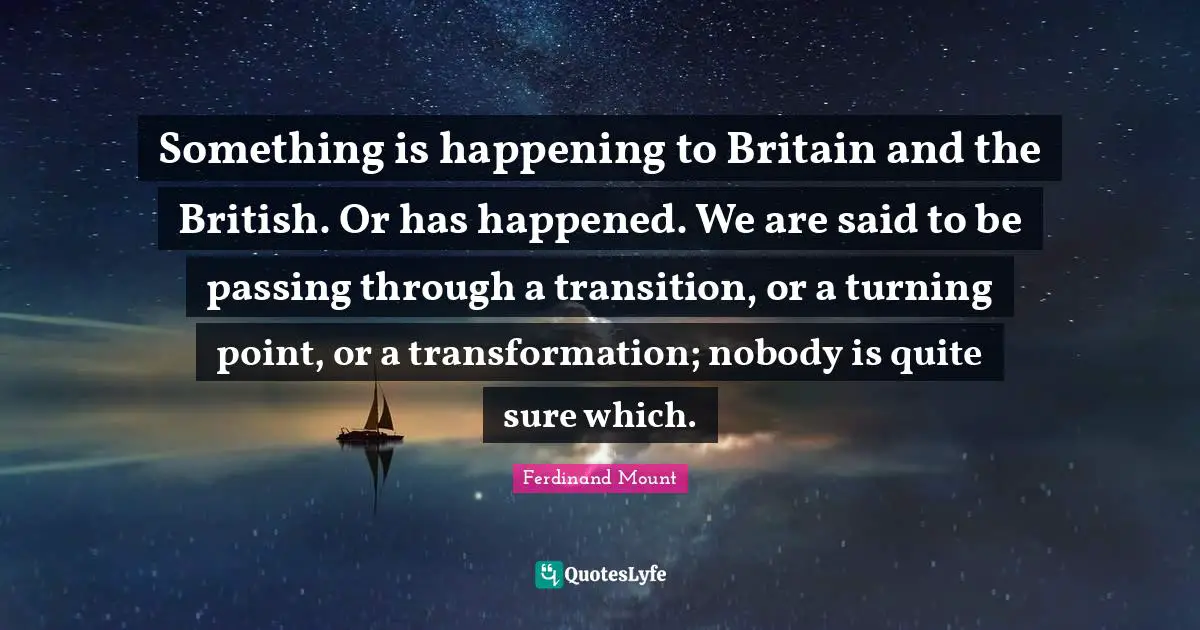 Ferdinand Mount Quotes: "Something is happening to Britain and the British. Or has happened. We are said to be passing through a transition, or a turning point, or a transformation; nobody is quite sure which."