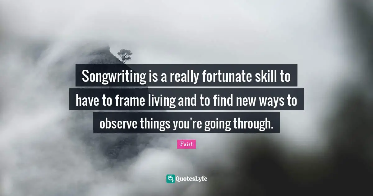 Songwriting is a really fortunate skill to have to frame living and to find new ways to observe things you're going through.
