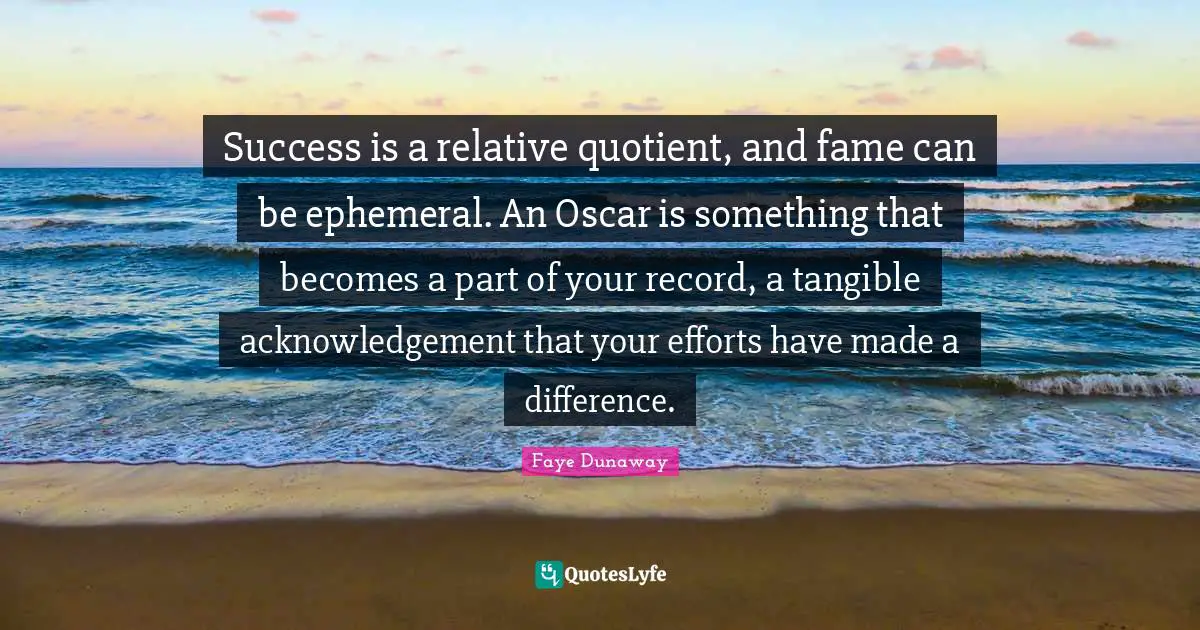 Success is a relative quotient, and fame can be ephemeral. An Oscar is something that becomes a part of your record, a tangible acknowledgement that your efforts have made a difference.