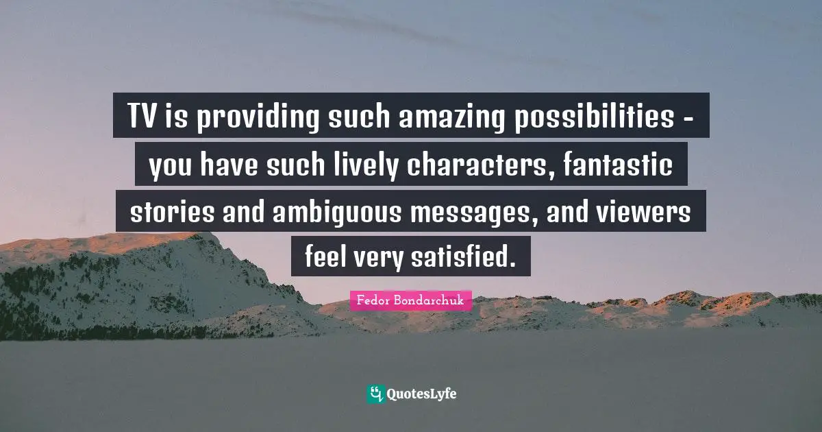 TV is providing such amazing possibilities - you have such lively characters, fantastic stories and ambiguous messages, and viewers feel very satisfied.