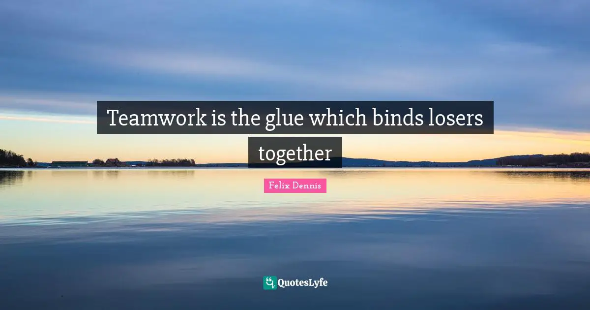Teamwork is the glue which binds losers together
