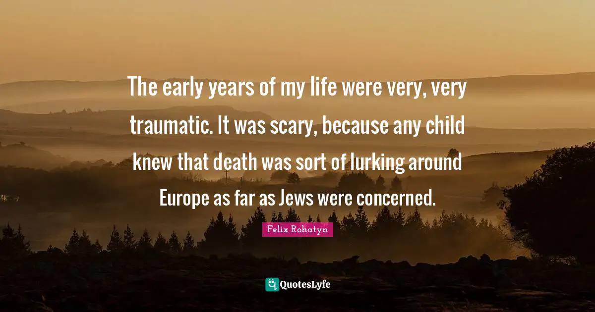 The early years of my life were very, very traumatic. It was scary, because any child knew that death was sort of lurking around Europe as far as Jews were concerned.