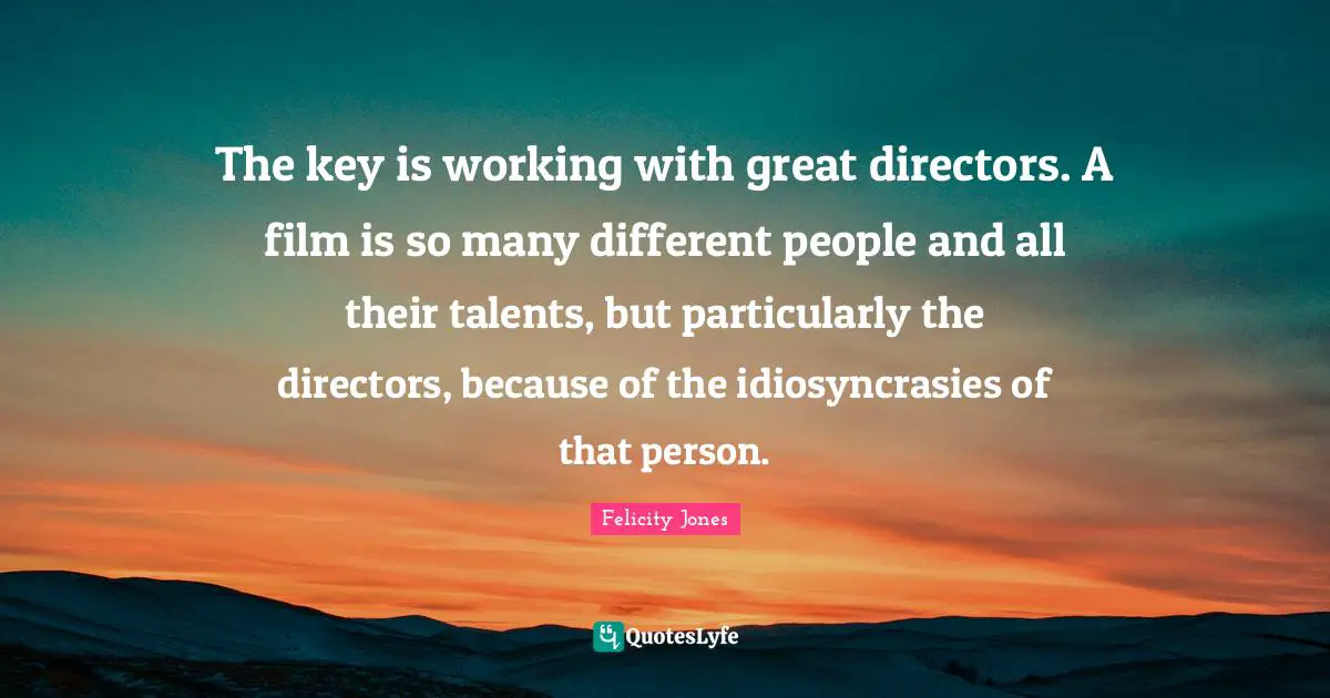 The key is working with great directors. A film is so many different people and all their talents, but particularly the directors, because of the idiosyncrasies of that person.