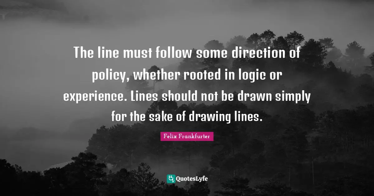 Felix Frankfurter Quotes: "The line must follow some direction of policy, whether rooted in logic or experience. Lines should not be drawn simply for the sake of drawing lines."