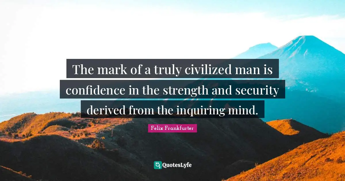 The mark of a truly civilized man is confidence in the strength and security derived from the inquiring mind.