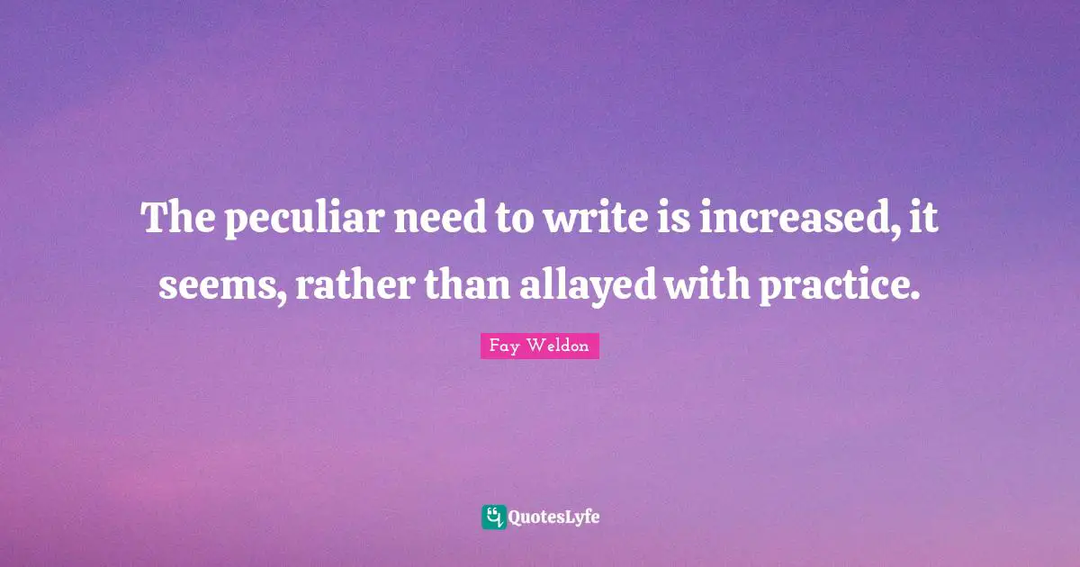 The peculiar need to write is increased, it seems, rather than allayed with practice.