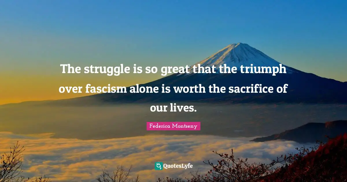 The struggle is so great that the triumph over fascism alone is worth the sacrifice of our lives.