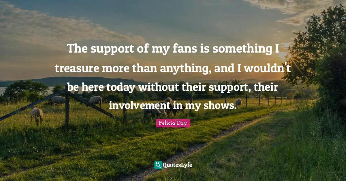 The support of my fans is something I treasure more than anything, and I wouldn't be here today without their support, their involvement in my shows.