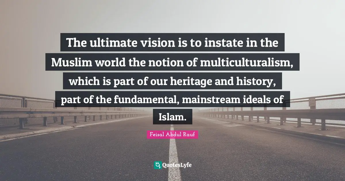 The ultimate vision is to instate in the Muslim world the notion of multiculturalism, which is part of our heritage and history, part of the fundamental, mainstream ideals of Islam.
