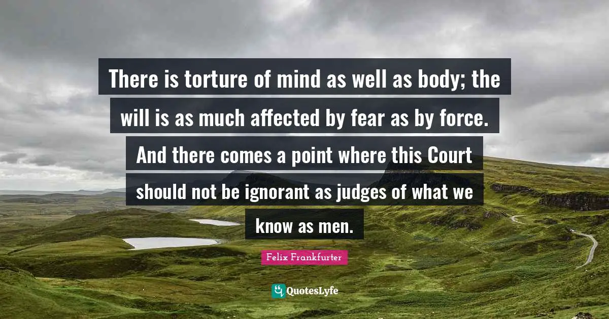 Felix Frankfurter Quotes: "There is torture of mind as well as body; the will is as much affected by fear as by force. And there comes a point where this Court should not be ignorant as judges of what we know as men."