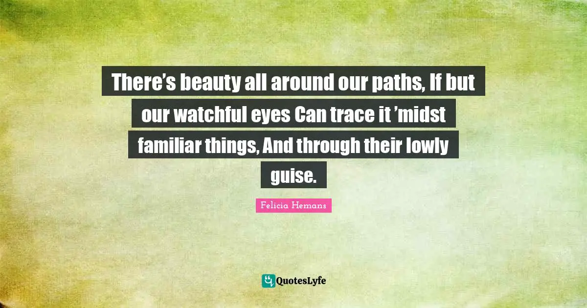 There’s beauty all around our paths, If but our watchful eyes Can trace it ’midst familiar things, And through their lowly guise.