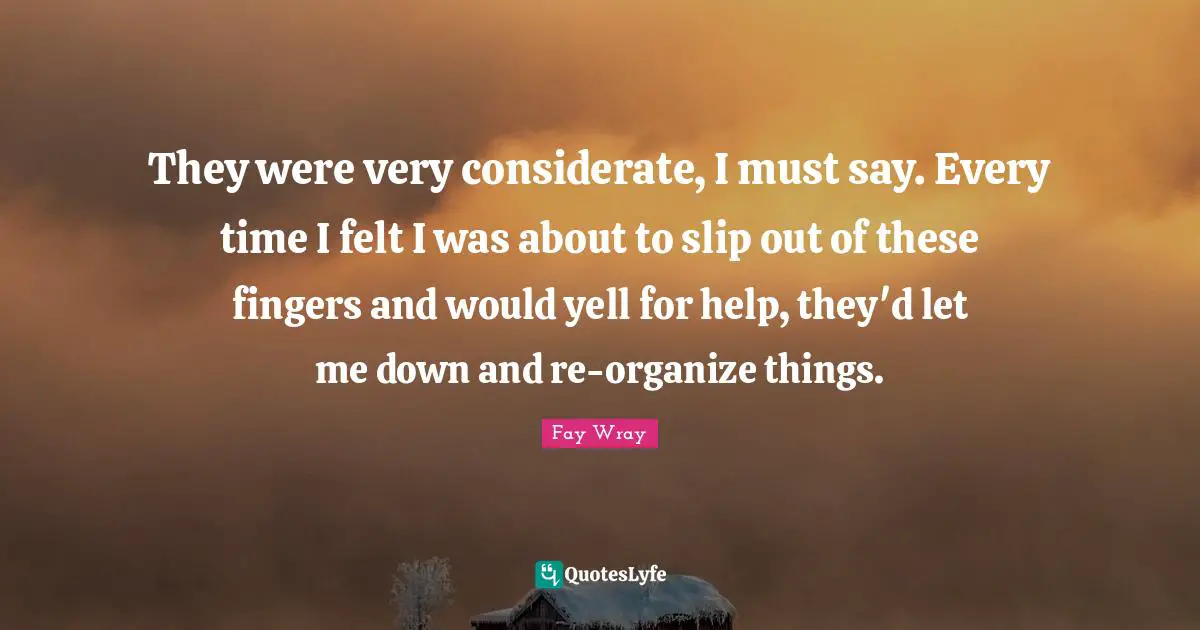 Fay Wray Quotes: "They were very considerate, I must say. Every time I felt I was about to slip out of these fingers and would yell for help, they'd let me down and re-organize things."