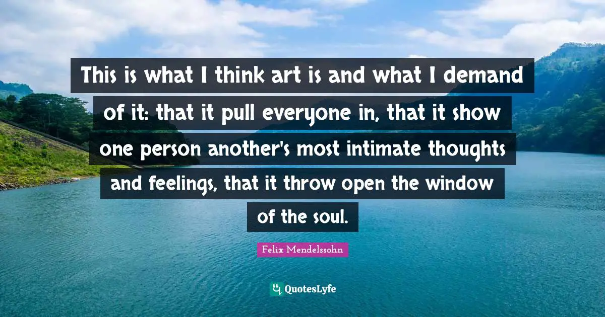 Felix Mendelssohn Quotes: "This is what I think art is and what I demand of it: that it pull everyone in, that it show one person another's most intimate thoughts and feelings, that it throw open the window of the soul."