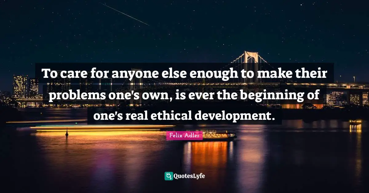 To care for anyone else enough to make their problems one's own, is ever the beginning of one's real ethical development.
