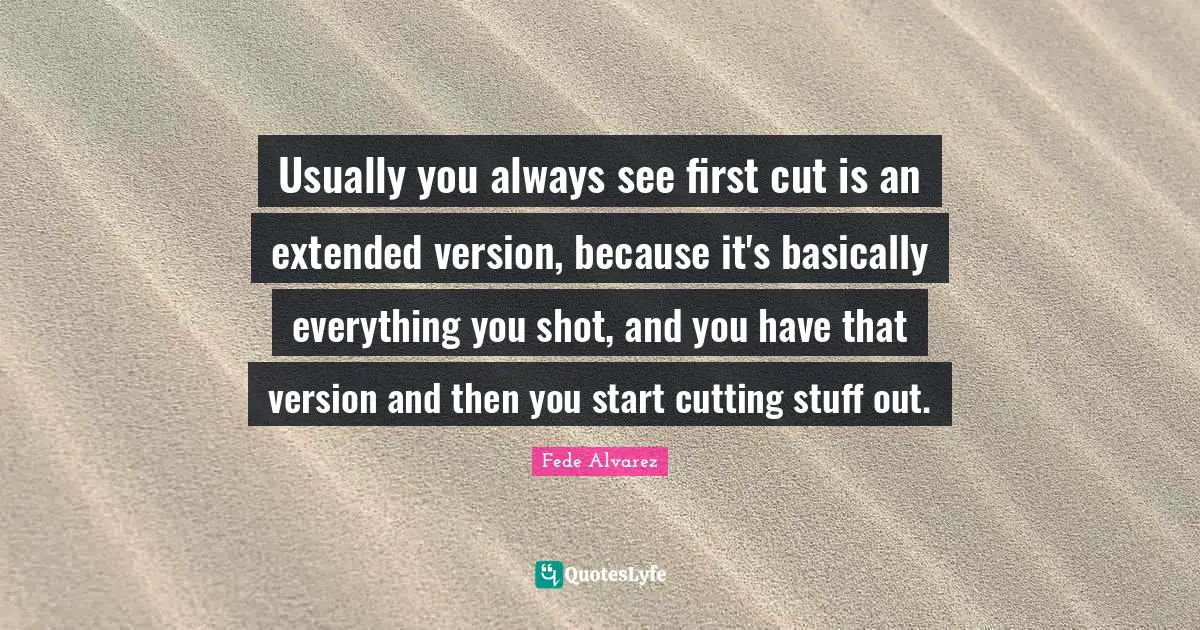 Usually you always see first cut is an extended version, because it's basically everything you shot, and you have that version and then you start cutting stuff out.