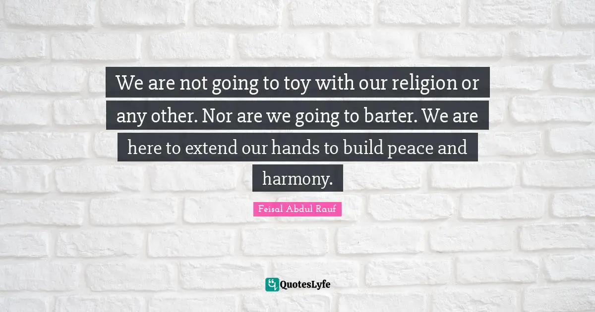 We are not going to toy with our religion or any other. Nor are we going to barter. We are here to extend our hands to build peace and harmony.
