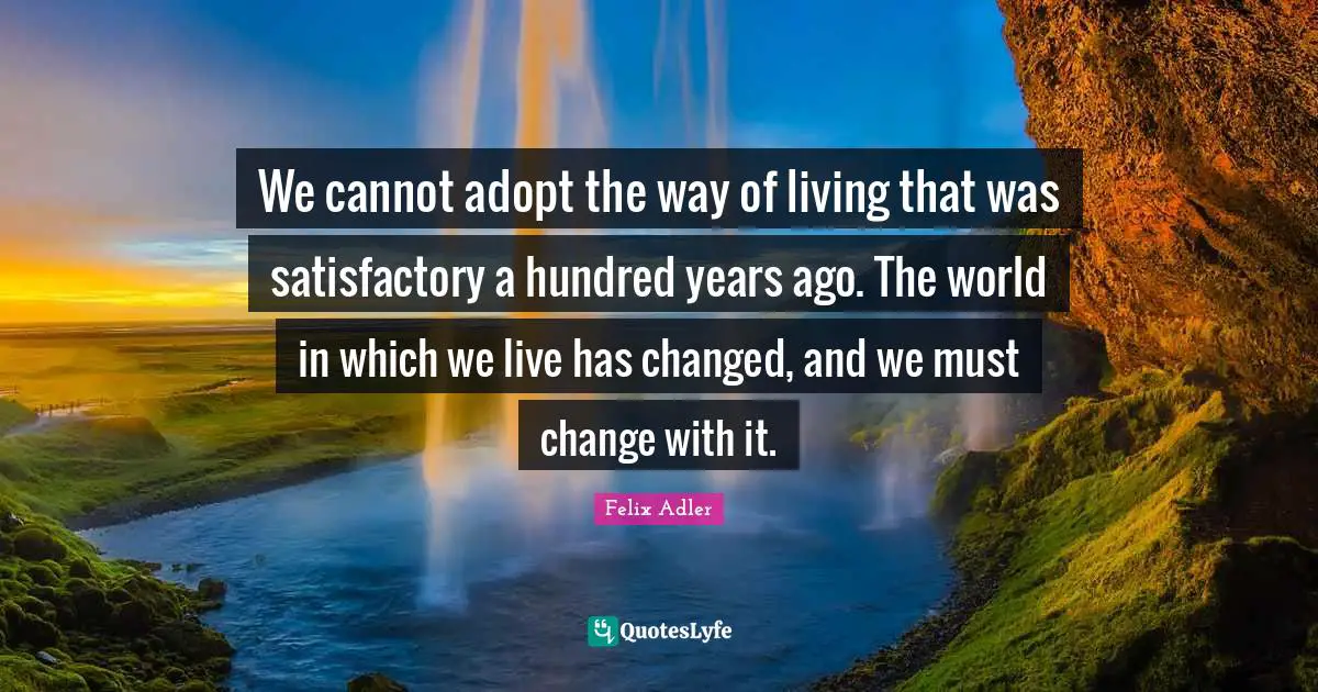 We cannot adopt the way of living that was satisfactory a hundred years ago. The world in which we live has changed, and we must change with it.