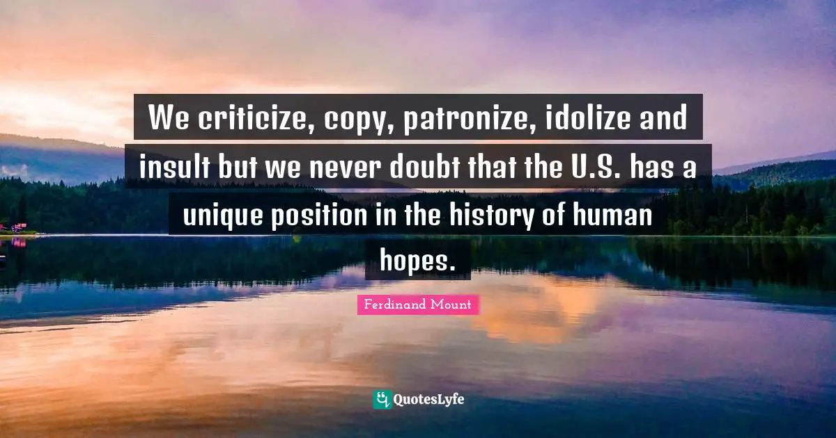 Ferdinand Mount Quotes: "We criticize, copy, patronize, idolize and insult but we never doubt that the U.S. has a unique position in the history of human hopes."
