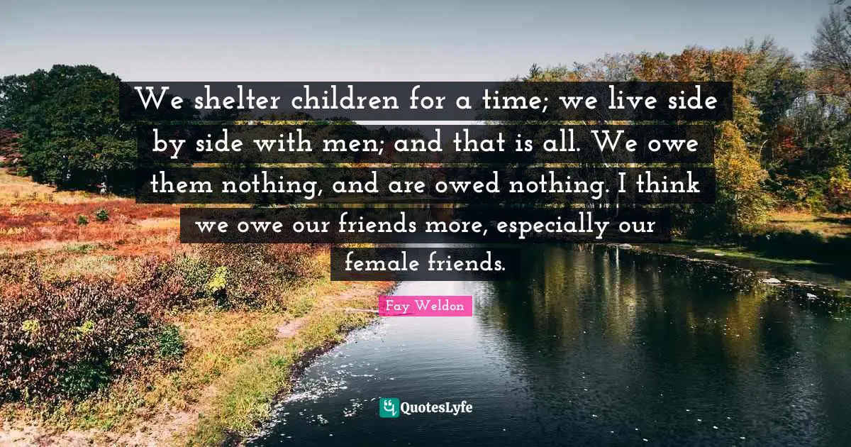 We shelter children for a time; we live side by side with men; and that is all. We owe them nothing, and are owed nothing. I think we owe our friends more, especially our female friends.