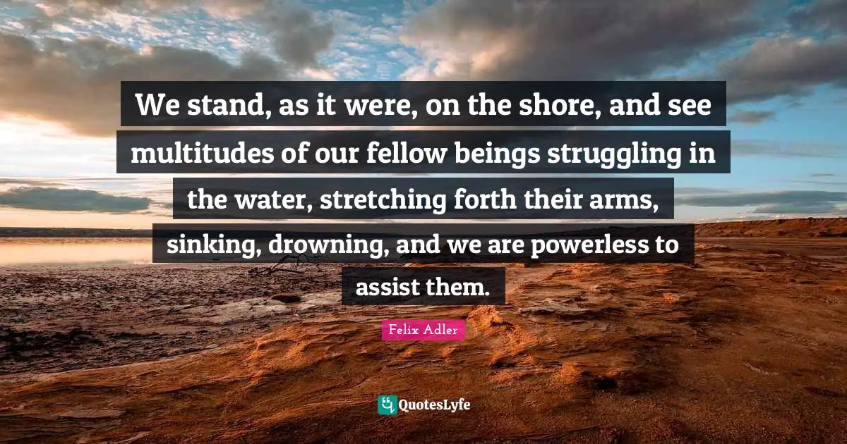 We stand, as it were, on the shore, and see multitudes of our fellow beings struggling in the water, stretching forth their arms, sinking, drowning, and we are powerless to assist them.