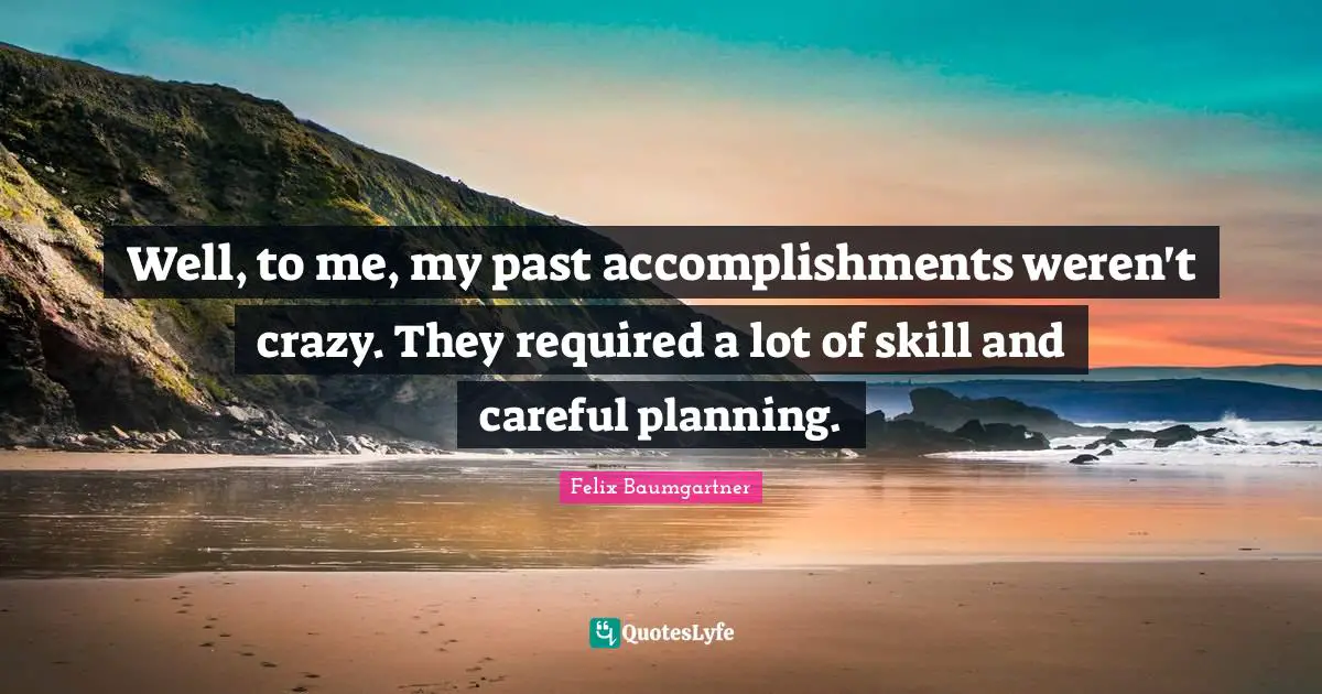 Well, to me, my past accomplishments weren't crazy. They required a lot of skill and careful planning.