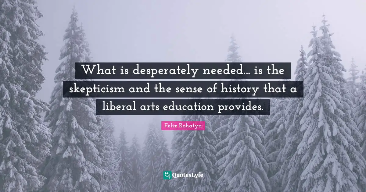 What is desperately needed... is the skepticism and the sense of history that a liberal arts education provides.