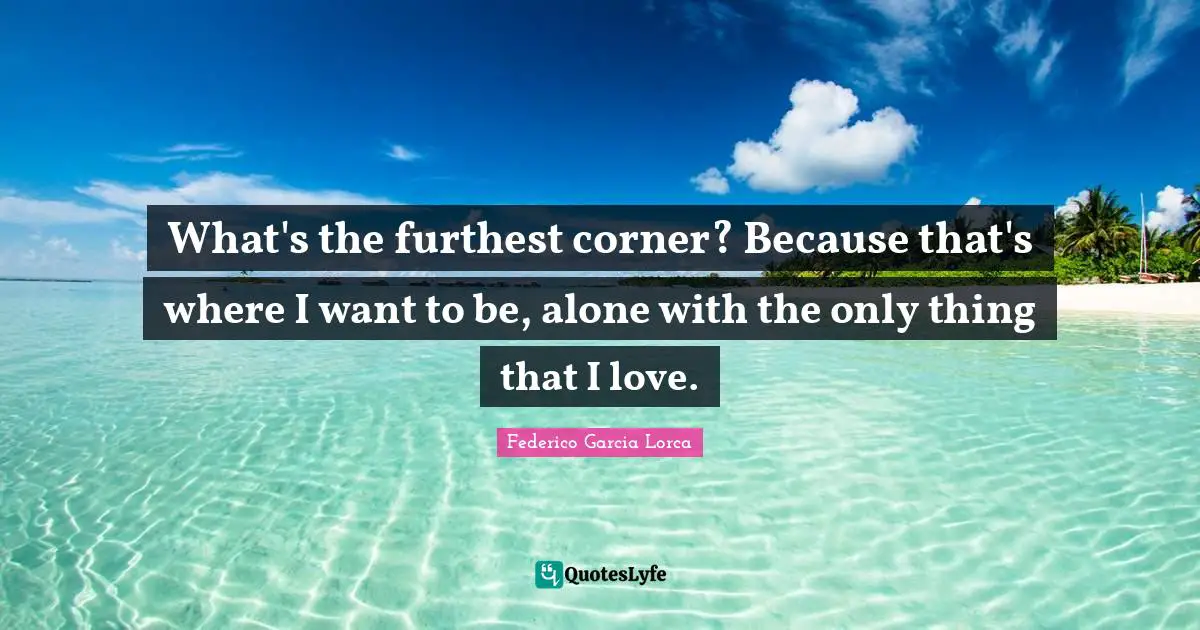 What's the furthest corner? Because that's where I want to be, alone with the only thing that I love.