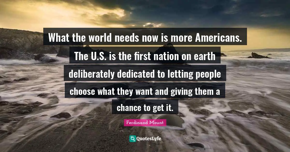 Ferdinand Mount Quotes: "What the world needs now is more Americans. The U.S. is the first nation on earth deliberately dedicated to letting people choose what they want and giving them a chance to get it."