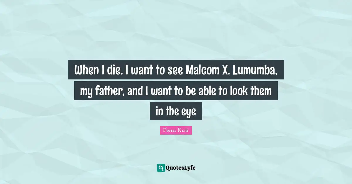 When I die, I want to see Malcom X, Lumumba, my father, and I want to be able to look them in the eye