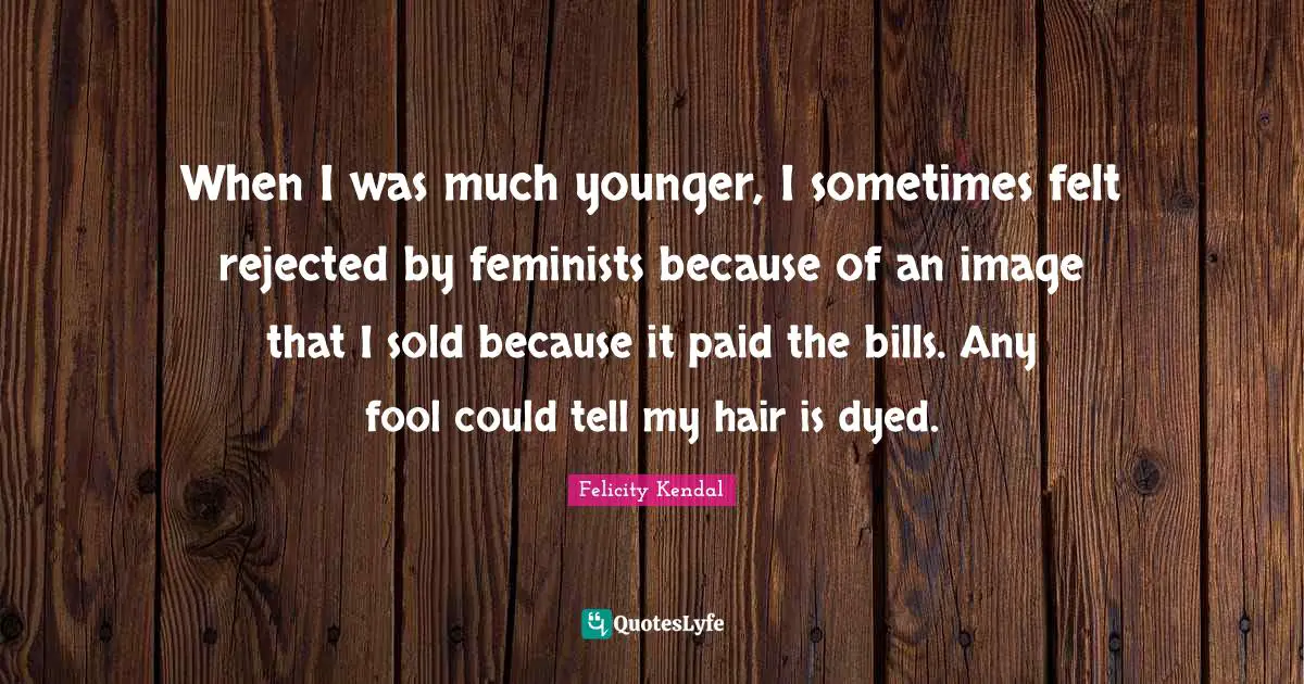 When I was much younger, I sometimes felt rejected by feminists because of an image that I sold because it paid the bills. Any fool could tell my hair is dyed.