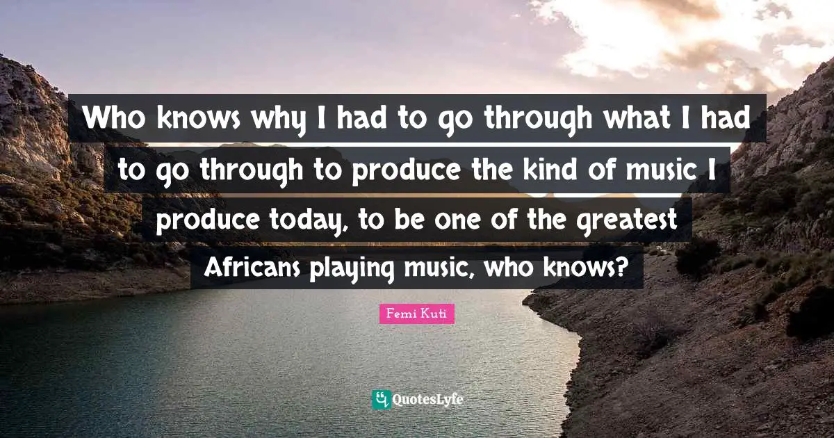 Who knows why I had to go through what I had to go through to produce the kind of music I produce today, to be one of the greatest Africans playing music, who knows?