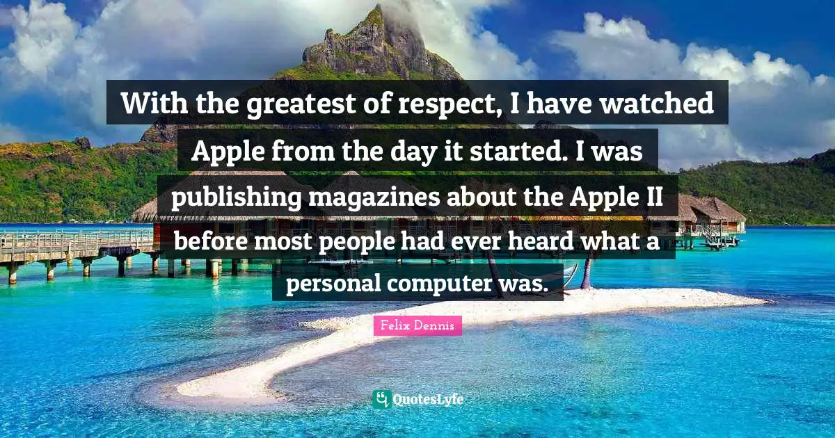 With the greatest of respect, I have watched Apple from the day it started. I was publishing magazines about the Apple II before most people had ever heard what a personal computer was.