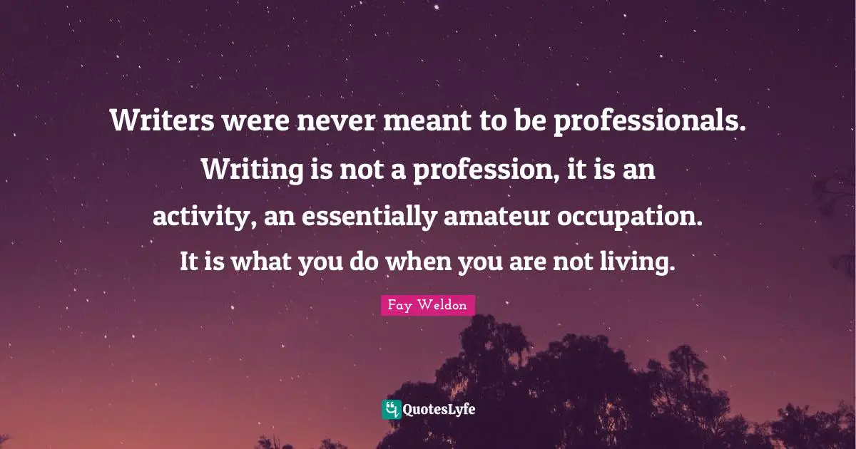 Writers were never meant to be professionals. Writing is not a profession, it is an activity, an essentially amateur occupation. It is what you do when you are not living.