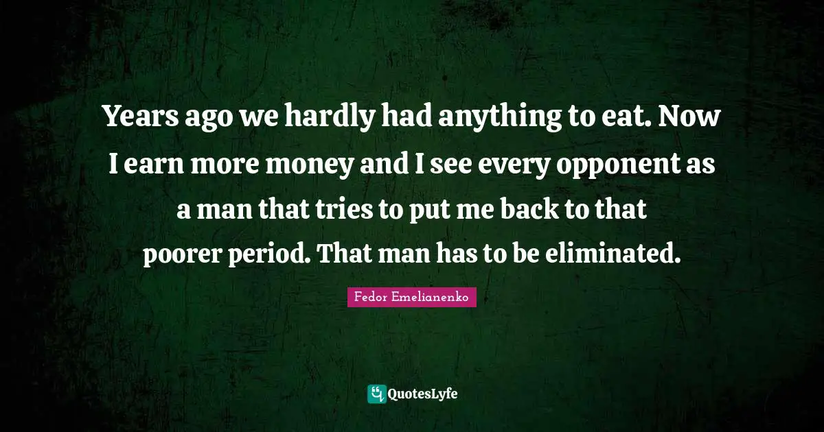 Years ago we hardly had anything to eat. Now I earn more money and I see every opponent as a man that tries to put me back to that poorer period. That man has to be eliminated.