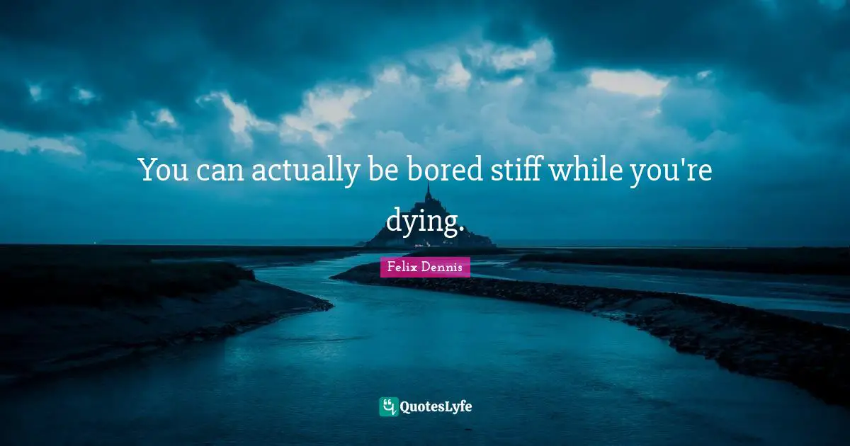 You can actually be bored stiff while you're dying.