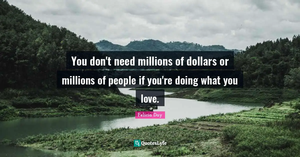 You don't need millions of dollars or millions of people if you're doing what you love.