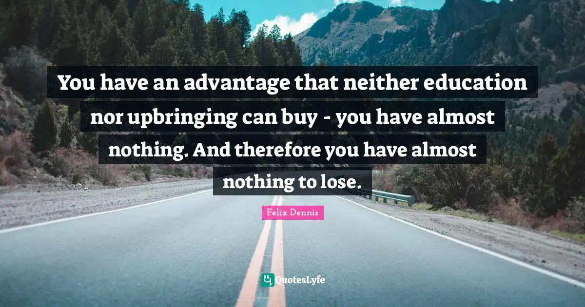 You have an advantage that neither education nor upbringing can buy - you have almost nothing. And therefore you have almost nothing to lose.