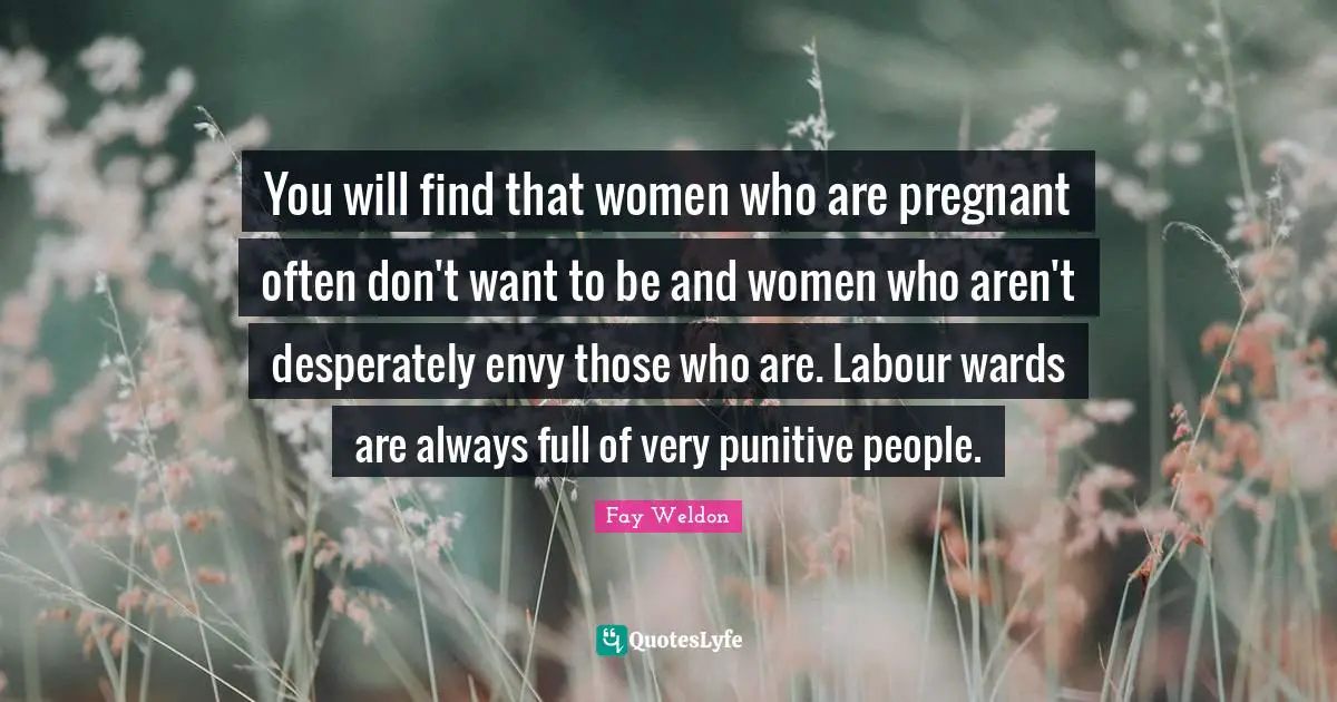 You will find that women who are pregnant often don't want to be and women who aren't desperately envy those who are. Labour wards are always full of very punitive people.