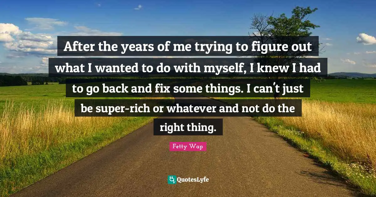 Fetty Wap Quotes: "After the years of me trying to figure out what I wanted to do with myself, I knew I had to go back and fix some things. I can't just be super-rich or whatever and not do the right thing."