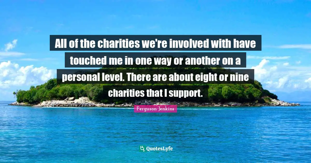 All of the charities we're involved with have touched me in one way or another on a personal level. There are about eight or nine charities that I support.