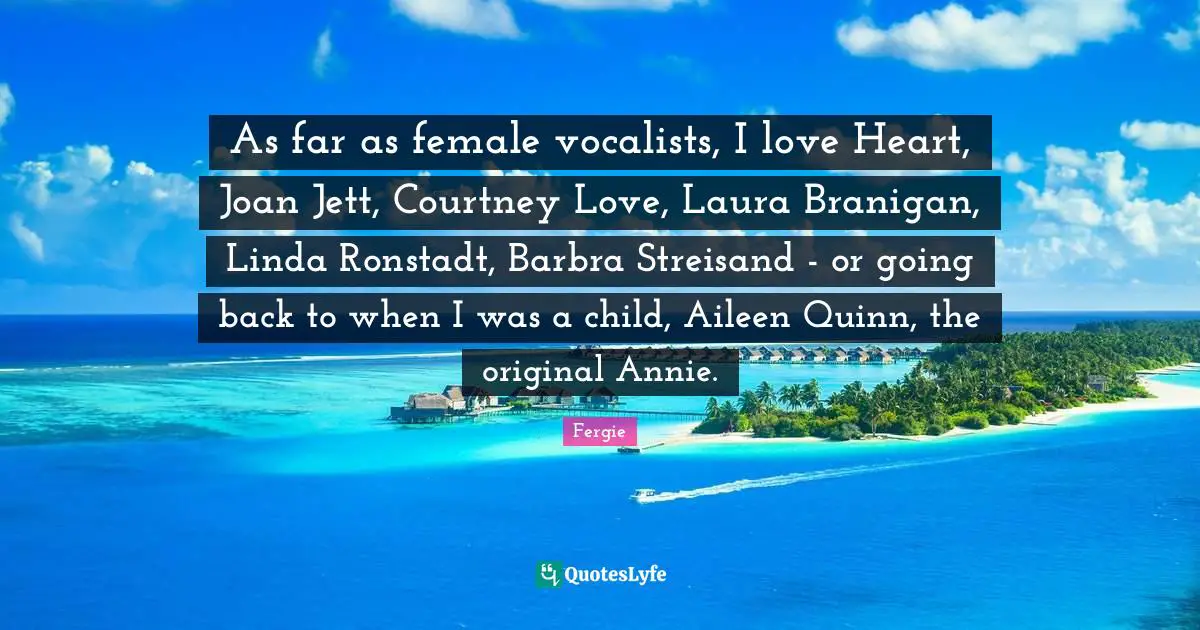 As far as female vocalists, I love Heart, Joan Jett, Courtney Love, Laura Branigan, Linda Ronstadt, Barbra Streisand - or going back to when I was a child, Aileen Quinn, the original Annie.